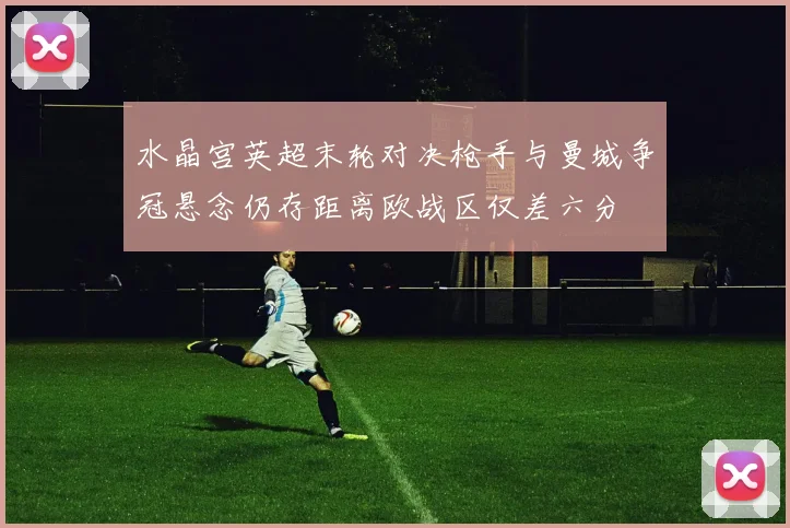 水晶宫英超末轮对决枪手与曼城争冠悬念仍存距离欧战区仅差六分