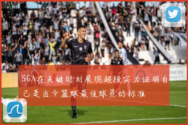 SGA在关键时刻展现超模实力证明自己是当今篮球最佳球员的标准