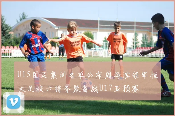 U15国足集训名单公布周海滨领军恒大足校六将齐聚备战U17亚预赛