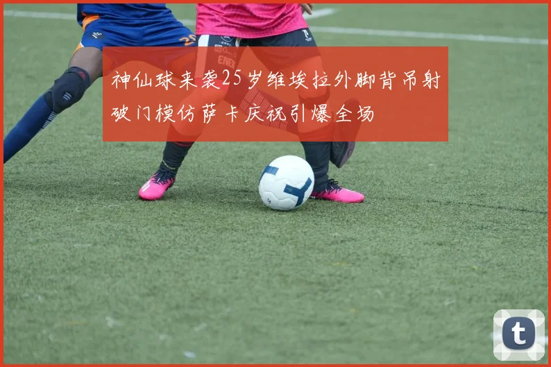 神仙球来袭25岁维埃拉外脚背吊射破门模仿萨卡庆祝引爆全场