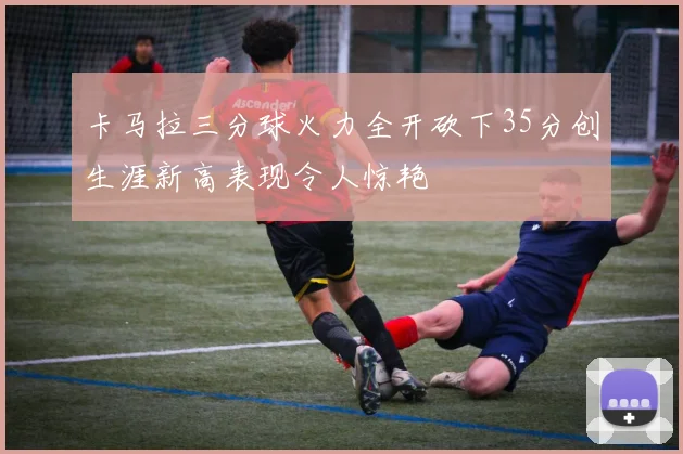 卡马拉三分球火力全开砍下35分创生涯新高表现令人惊艳