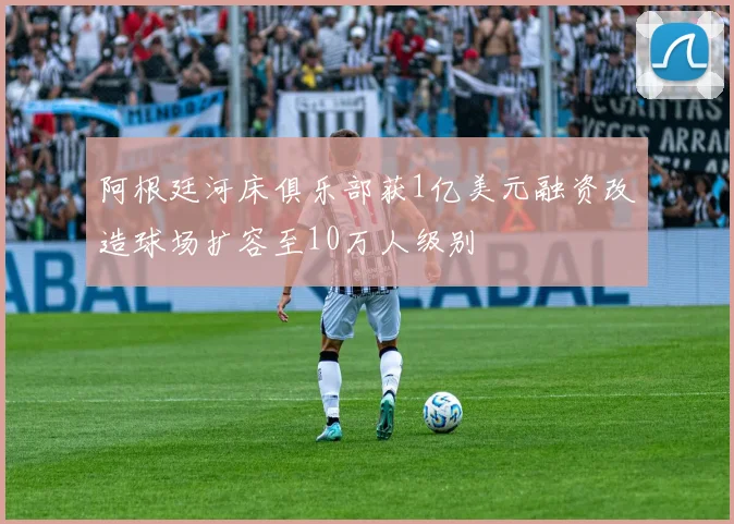 阿根廷河床俱乐部获1亿美元融资改造球场扩容至10万人级别