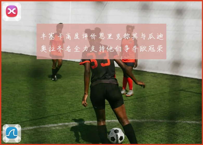 丰塞卡高度评价恩里克称其与瓜迪奥拉齐名全力支持他们争夺欧冠荣耀