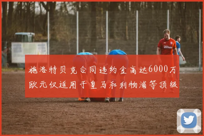 施洛特贝克合同违约金高达6000万欧元仅适用于皇马和利物浦等顶级球队