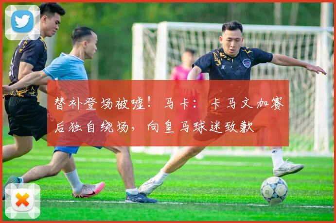 替补登场被嘘！马卡：卡马文加赛后独自绕场，向皇马球迷致歉