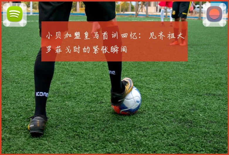 小贝加盟皇马首训回忆：见齐祖大罗菲戈时的紧张瞬间
