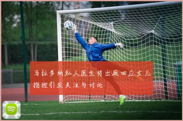 马拉多纳私人医生将出庭回应女儿指控引发关注与讨论