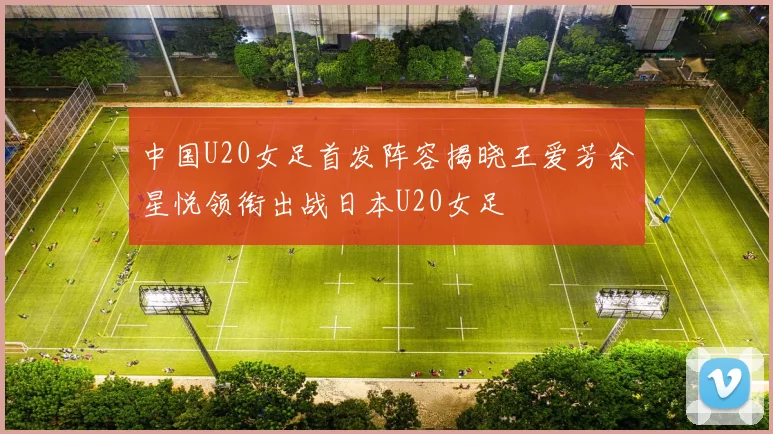 中国U20女足首发阵容揭晓王爱芳余星悦领衔出战日本U20女足