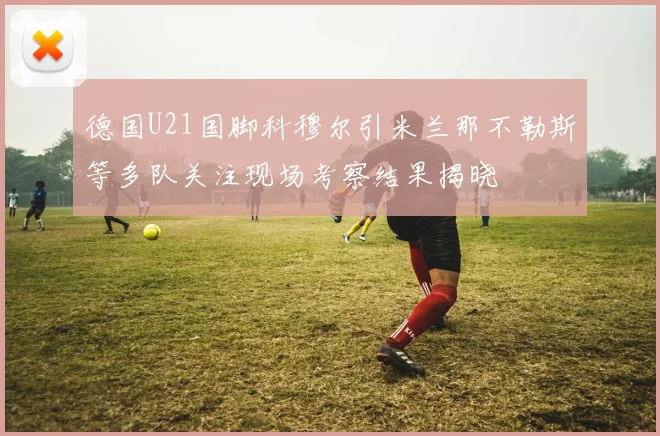 德国U21国脚科穆尔引米兰那不勒斯等多队关注现场考察结果揭晓