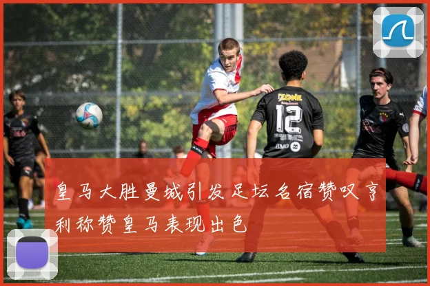 皇马大胜曼城引发足坛名宿赞叹亨利称赞皇马表现出色