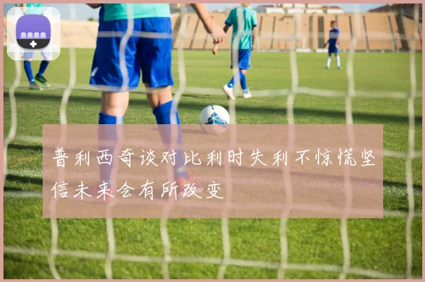 普利西奇谈对比利时失利不惊慌坚信未来会有所改变