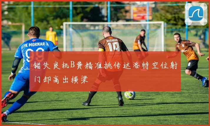 错失良机B费精准挑传达洛特空位射门却高出横梁