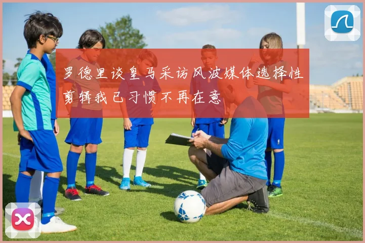 罗德里谈皇马采访风波媒体选择性剪辑我已习惯不再在意