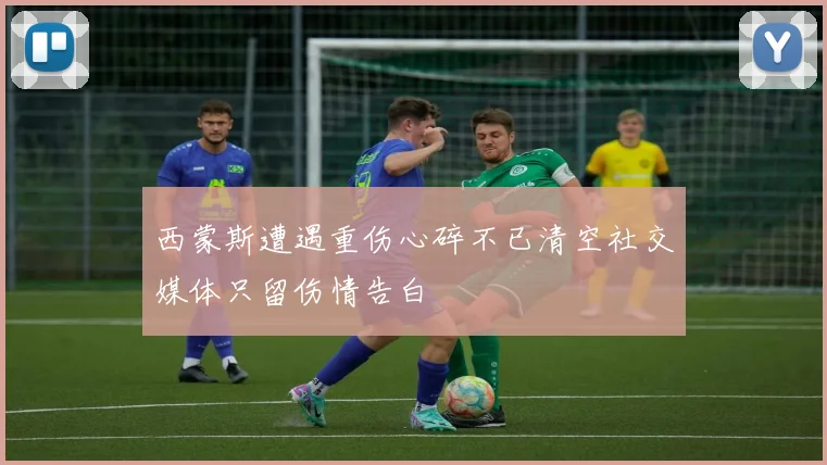 西蒙斯遭遇重伤心碎不已清空社交媒体只留伤情告白