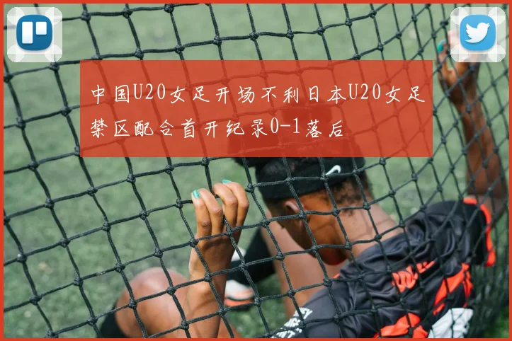 中国U20女足开场不利日本U20女足禁区配合首开纪录0-1落后