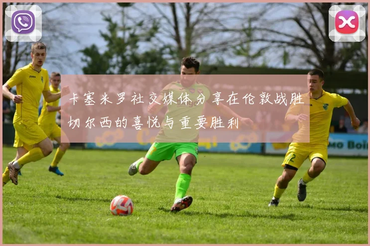 卡塞米罗社交媒体分享在伦敦战胜切尔西的喜悦与重要胜利