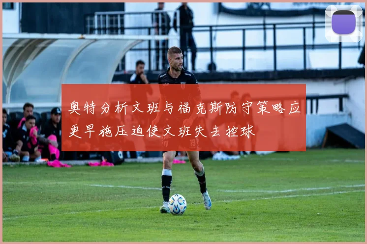 奥特分析文班与福克斯防守策略应更早施压迫使文班失去控球
