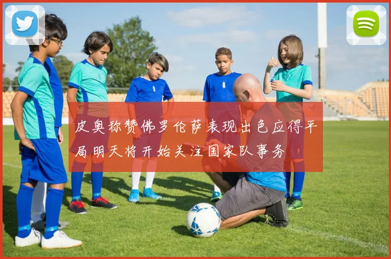 皮奥称赞佛罗伦萨表现出色应得平局明天将开始关注国家队事务